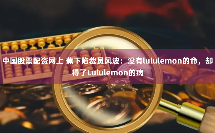 中国股票配资网上 蕉下陷裁员风波：没有lululemon的命，却得了Lululemon的病