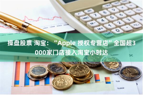 操盘股票 淘宝：“Apple 授权专营店”全国超3000家门店接入淘宝小时达
