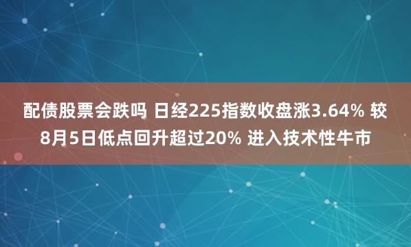 配债股票会跌吗 日经225指数收盘涨3.64% 较8月5日低点回升超过20% 进入技术性牛市
