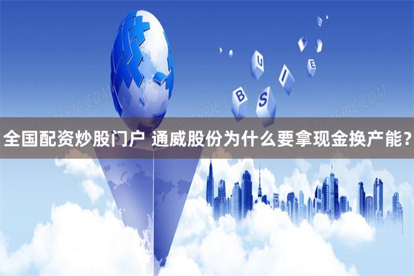全国配资炒股门户 通威股份为什么要拿现金换产能？