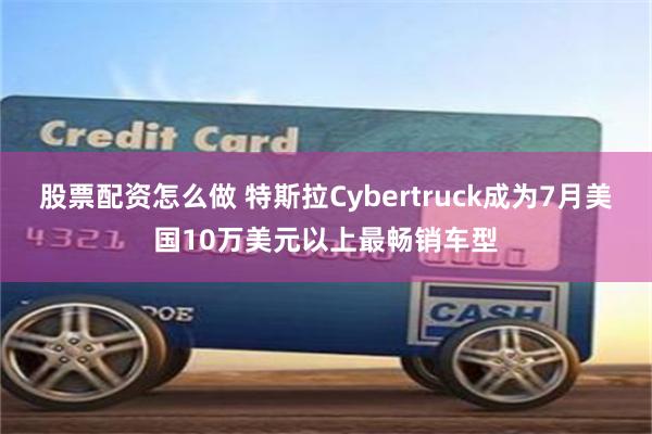 股票配资怎么做 特斯拉Cybertruck成为7月美国10万美元以上最畅销车型