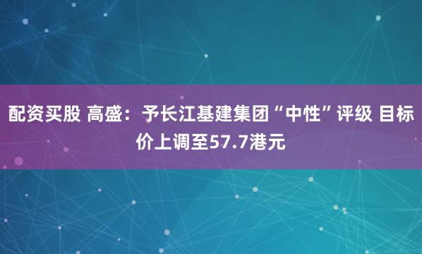 配资买股 高盛：予长江基建集团“中性”评级 目标价上调至57.7港元