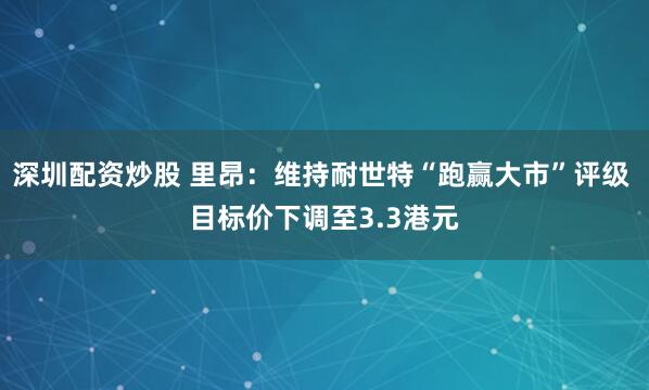深圳配资炒股 里昂：维持耐世特“跑赢大市”评级 目标价下调至3.3港元