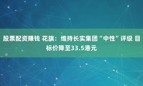 股票配资赚钱 花旗：维持长实集团“中性”评级 目标价降至33.5港元