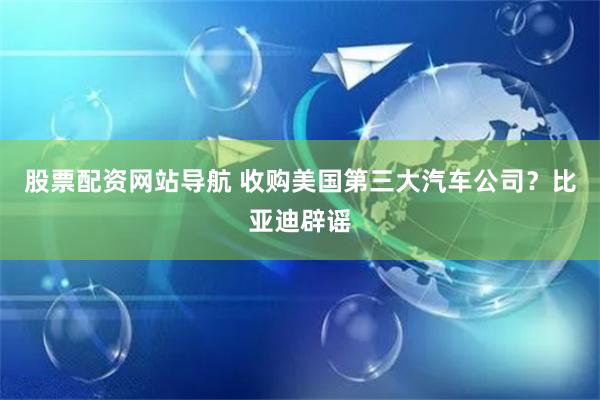 股票配资网站导航 收购美国第三大汽车公司？比亚迪辟谣