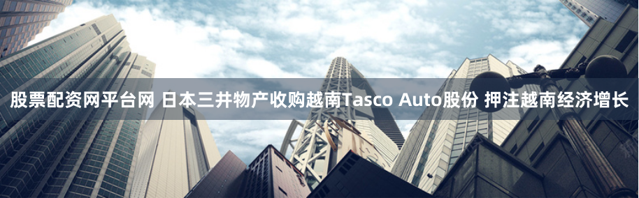股票配资网平台网 日本三井物产收购越南Tasco Auto股份 押注越南经济增长