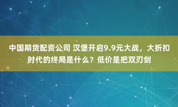 中国期货配资公司 汉堡开启9.9元大战，大折扣时代的终局是什么？低价是把双刃剑