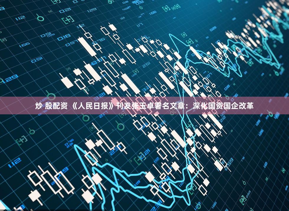 炒 股配资 《人民日报》刊发张玉卓署名文章：深化国资国企改革