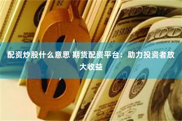 配资炒股什么意思 期货配资平台：助力投资者放大收益