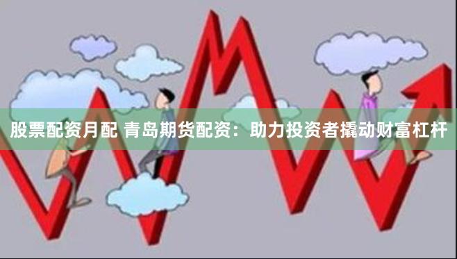 股票配资月配 青岛期货配资：助力投资者撬动财富杠杆