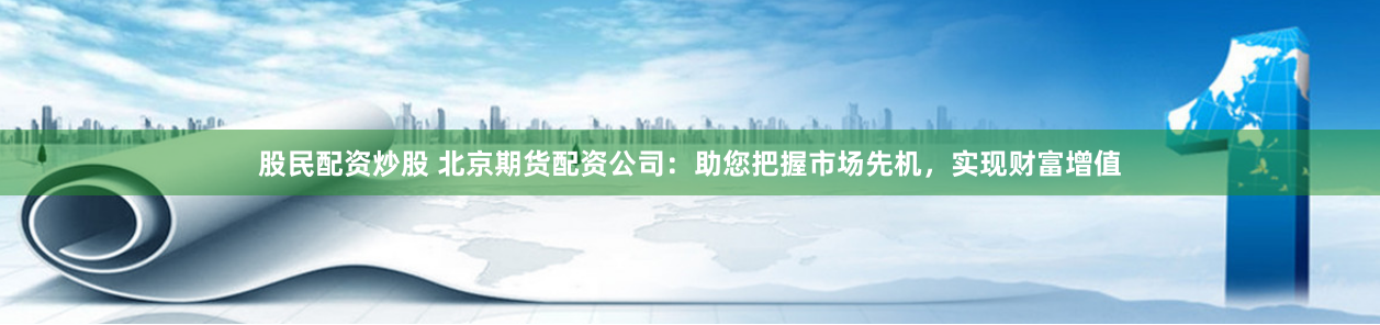 股民配资炒股 北京期货配资公司：助您把握市场先机，实现财富增值