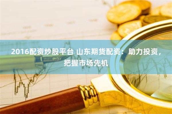 2016配资炒股平台 山东期货配资：助力投资，把握市场先机