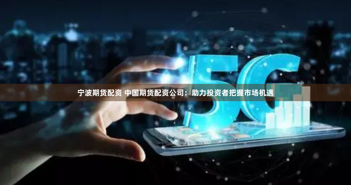 宁波期货配资 中国期货配资公司：助力投资者把握市场机遇
