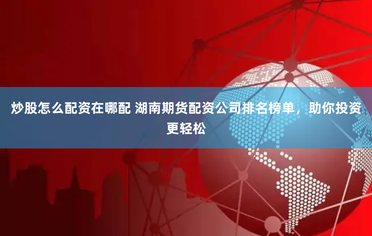 炒股怎么配资在哪配 湖南期货配资公司排名榜单，助你投资更轻松