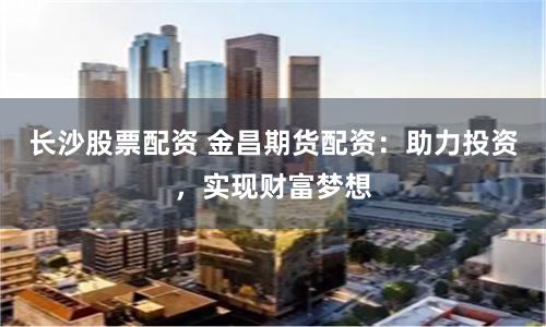 长沙股票配资 金昌期货配资：助力投资，实现财富梦想