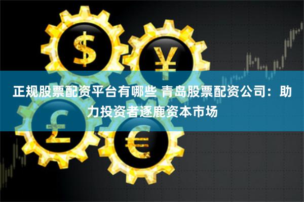正规股票配资平台有哪些 青岛股票配资公司：助力投资者逐鹿资本市场