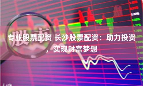 专业股票配资 长沙股票配资：助力投资，实现财富梦想