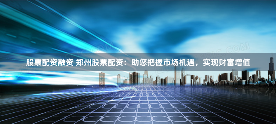 股票配资融资 郑州股票配资：助您把握市场机遇，实现财富增值