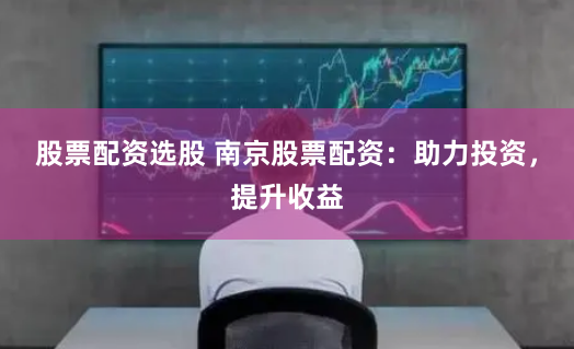 股票配资选股 南京股票配资：助力投资，提升收益