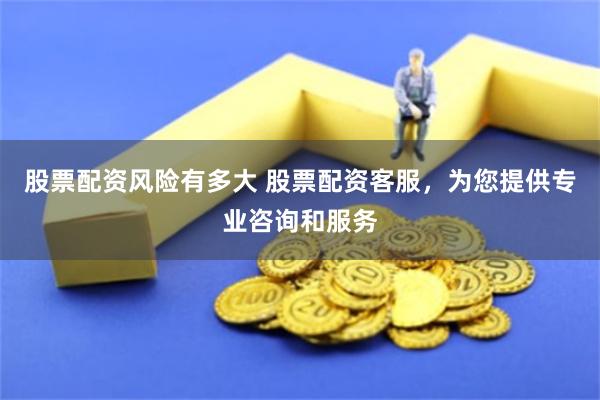 股票配资风险有多大 股票配资客服，为您提供专业咨询和服务