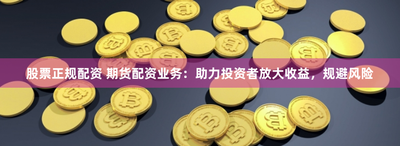 股票正规配资 期货配资业务：助力投资者放大收益，规避风险