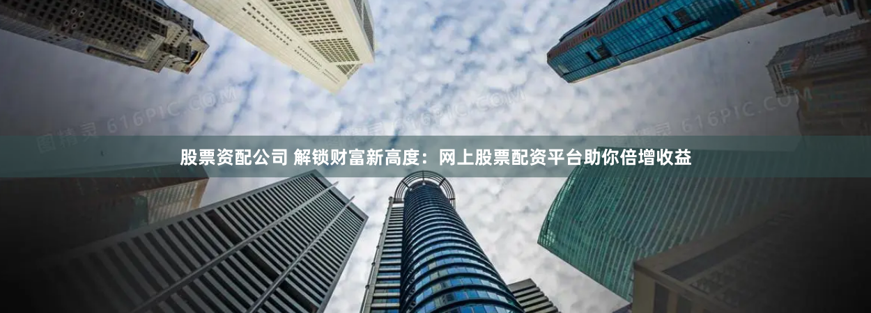 股票资配公司 解锁财富新高度：网上股票配资平台助你倍增收益
