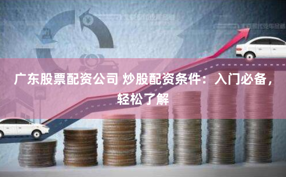 广东股票配资公司 炒股配资条件：入门必备，轻松了解