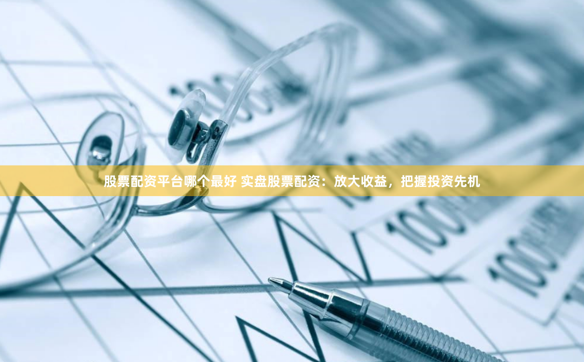 股票配资平台哪个最好 实盘股票配资：放大收益，把握投资先机