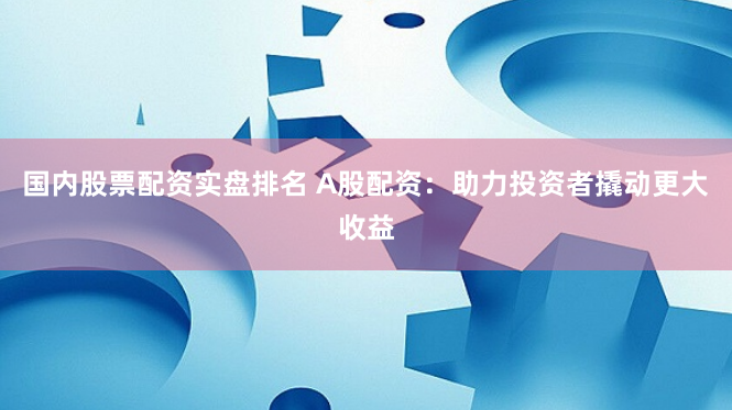 国内股票配资实盘排名 A股配资:助力投资者撬动更大收益