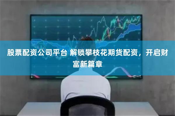 股票配资公司平台 解锁攀枝花期货配资,开启财富新篇章
