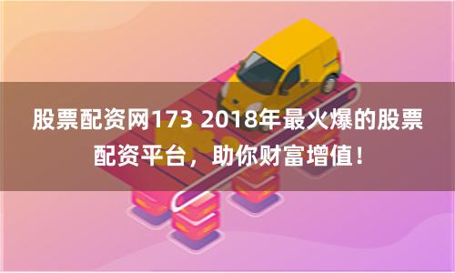 股票配资网173 2018年最火爆的股票配资平台，助你财富增值！