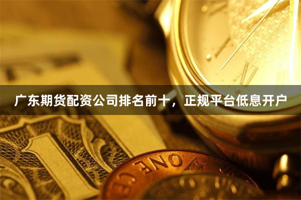 广东期货配资公司排名前十，正规平台低息开户