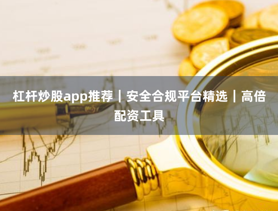 杠杆炒股app推荐｜安全合规平台精选｜高倍配资工具